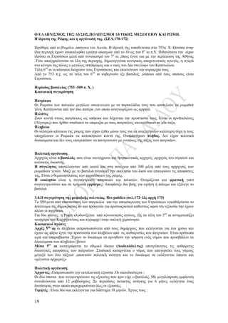 19
Ο ΕΛΛΗΝΙΣΜΟΣ ΤΗΣ ΔΥΣΗΣ,ΠΟΛΙΤΙΣΜΟΙ ΔΥΤΙΚΗΣ ΜΕΣΟΓΕΙΟΥ ΚΑΙ ΡΩΜΗ.
Η ίδρυση της Ρώμης και η οργάνωσή της. (ΣΕΛ.170-172)
Ιδρύθηκε από το Ρωμύλο ,απόγονο του Αινεία. Η ίδρυσή της τοποθετείται στα 753π. Χ. Ωστόσο στην
ίδια περιοχή έχουν ανακαλυφθεί ερείπια οικισμών από το 10 ως τον 8ο
αι π.Χ. Πιθανότατα την είχαν
ιδρύσει οι Ετρούσκοι μετά από συνοικισμό τον 7ο
αι ,όπως έγινε και με την περίπτωση της Αθήνας
.Τότε αποξηραίνονται τα έλη της περιοχής, δημιουργείται κεντρικός αποχετευτικός αγωγός, η αγορά
στο κέντρο της πόλης ο μεγάλος ιππόδρομος και ο ναός του Δία στο λόφο του Καπιτωλίου.
Τέλη 6ου
αι οι κάτοικοι διώχνουν τους Ετρούσκους και επεκτείνουν την κυριαρχία τους .
Από το 753 π.χ. ως τα τέλη του 6ου
αι κυβερνούν έξι βασιλείς ,κάποιοι από τους οποίους είναι
Ετρούσκοι.
Περίοδος βασιλείας (753 -509 π. Χ. )
Κοινωνική συγκρότηση
Πατρίκιοι
Οι Ρωμαίοι των παλαιών μεγάλων οικογενειών με τα παρακλάδια τους που αποτελούν τα ρωμαϊκά
γένη. Κατάγονται από τον ίδιο πατέρα ,τον οποίο αναγνωρίζουν ως αρχηγό.
Πελάτες
Ζουν κοντά στους πατρίκιους ως υπήκοοι και δέχονται την προστασία τους. Είναι οι προϊταλιώτες
(Λίγουρες) που ήρθαν σταδιακά σε επιμειξία με τους πατρικίους και ενώθηκαν σε μία τάξη.
Πληβείοι
Οι νεότεροι κάτοικοι της ρώμης που είχαν έρθει μόνοι τους για να αναζητήσουν καλύτερη τύχη η τους
υποχρέωναν οι Ρωμαίοι να κατοικήσουν κοντά της. Ονομάστηκαν πλήθος. Δεν είχαν πολιτικά
δικαιώματα και δεν τους επιτρεπόταν να παντρευτούν με γυναίκες της τάξης των πατρικίων.
Πολιτική οργάνωση.
Αρχηγός είναι ο βασιλιάς. που είναι ταυτόχρονα και θρησκευτικός αρχηγός ,αρχηγός του στρατού και
ανώτατος δικαστής.
Η σύγκλητος αποτελούνταν από εκατό και στη συνέχεια από 300 μέλη από τους αρχηγούς των
ρωμαϊκών γενών. Μαζί με το βασιλιά συγκαλεί την εκκλησία του λαού και επικυρώνει τις αποφάσεις
της. Είναι ο θεματοφύλακας των παραδόσεων της ρώμης.
Η εκκλησία είναι η συγκέντρωση πατρικιών και πελατών. Ονομάζεται και φρατική γιατί
συγκεντρωνόταν και σε τμήματα (φράτρες) Αποφάσιζε δια βοής για ειρήνη ή πόλεμο και εξέλεγε το
βασιλιά.
3.4.Η συγκρότηση της ρωμαϊκής πολιτείας. Res publica (σελ.172- Ως αρχή 175)
Το 509 μετά από επανάσταση των πατρικίων και την απομάκρυνση των Ετρούσκων εγκαθιδρύεται το
πολίτευμα της δημοκρατίας αν και πρόκειται για αριστοκρατικό καθεστώς αφού την εξουσία την έχουν
πλέον οι πατρίκιοι.
Για δύο αιώνες η Ρώμη κλυδωνίζεται από κοινωνικούς αγώνες. Ως τα τέλη του 3ου
αι αντιμετωπίζει
νικηφόρα του Καρχηδονίους και κυριαρχεί στην ιταλική χερσόνησο.
Κοινωνικοί αγώνες
Αρχές 5ου
αι οι πληβείοι εκπροσωπούνται από τους δημάρχους που εκλέγονται για ένα χρόνο και
έχουν ως κύριο έργο την προστασία των πληβείων από τις αυθαιρεσίες των πατρικίων. Είναι πρόσωπα
ιερά και απαραβίαστα ,Έχουν το δικαίωμα να αρνηθούν την ψήφιση ενός νόμου που προσβάλλει τα
δικαιώματα των πληβείων (βέτο)
Μέσα 5ου
αι καταγράφεται το εθιμικό δίκαιο (Δωδεκάδελτος) αποτρέποντας τις αυθαίρετες
δικαστικές αποφάσεις των πατρικίων .Σταδιακά καταργείται ο νόμος που απαγορεύει τους γάμους
μεταξύ των δύο τάξεων ,αποκτούν πολιτική ισότητα και το δικαίωμα να εκλέγονται ύπατοι και
«μέγιστοι αρχιερείς»
Πολιτική οργάνωση.
Άρχοντες :Εκπροσωπούν την εκτελεστική εξουσία .Οι σπουδαιότεροι :
Οι δύο ύπατοι που συγκεντρώνουν τις εξουσίες που πριν είχε ο βασιλιάς. Με μεγαλόπρεπη εμφάνιση
συνοδεύονται από 12 ραβδούχους .Σε περιόδους έκτακτης ανάγκης για 6 μήνες εκλέγεται ένας
δικτάτορας στον οποίο παραχωρούνται όλες οι εξουσίες.
Τιμητές : Είναι δύο και εκλέγονται για διάστημα 18 μηνών. Έργος τους :
 