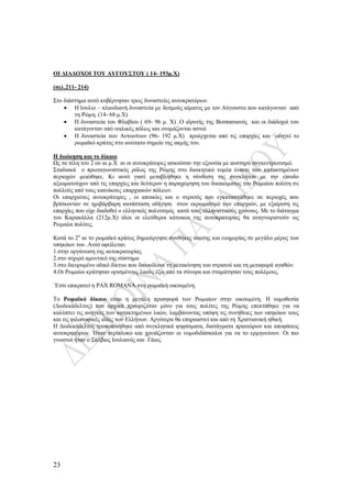 23
ΟΙ ΔΙΑΔΟΧΟΙ ΤΟΥ ΑΥΓΟΥΣΤΟΥ ( 14- 193μ.Χ)
(σελ.211- 214)
Στο διάστημα αυτό κυβέρνησαν τρεις δυναστείες αυτοκρατόρων.
 Η Ιουλιο – κλαυδιανή δυναστεία με δεσμούς αίματος με τον Αύγουστο που κατάγονταν από
τη Ρώμη. (14- 68 μ.Χ)
 Η δυναστεία του Φλαβίου ( 69- 96 μ. Χ) .Ο ιδρυτής της Βεσπασιανός και οι διάδοχοί του
κατάγονταν από ιταλικές πόλεις και ονομάζονται αστοί.
 Η δυναστεία των Αντωνίνων (96- 192 μ.Χ) προέρχεται από τις επαρχίες και οδηγεί το
ρωμαϊκό κράτος στο ανώτατο σημείο της ακμής του.
Η διοίκηση και το δίκαιο
Ως τα τέλη του 2 ου αι μ.Χ αι οι αυτοκράτορες ασκούσαν την εξουσία με αυστηρό συγκεντρωτισμό.
Σταδιακά ο πρωταγωνιστικός ρόλος της Ρώμης στο διοικητικό τομέα έναντι των κατακτημένων
περιοχών μειώθηκε. Κι αυτό γιατί μεταβλήθηκε η σύνθεση της συγκλήτου με την είσοδο
αξιωματούχων από τις επαρχίες και δεύτερον η παραχώρηση του δικαιώματος του Ρωμαίου πολίτη σε
πολλούς από τους κατοίκους επαρχιακών πόλεων.
Οι επαρχιώτες αυτοκράτορες , οι αποικίες και ο στρατός που εγκαταστάθηκε σε περιοχές που
βρίσκονταν σε ημιβάρβαρη κατάσταση οδήγησε στον εκρωμαϊσμό των επαρχιών, με εξαίρεση τις
επαρχίες που είχε διαδοθεί ο ελληνικός πολιτισμός κατά τους ελληνιστικούς χρόνους. Με το διάταγμα
του Καρακάλλα (212μ.Χ) όλοι οι ελεύθεροι κάτοικοι της αυτοκρατορίας θα αναγνωριστούν ως
Ρωμαίοι πολίτες.
Κατά το 2ο
αι το ρωμαϊκό κράτος δημιούργησε συνθήκες άνεσης και ευημερίας σε μεγάλο μέρος των
υπηκόων του .Αυτό οφείλεται:
1.στην οργάνωση της αυτοκρατορίας
2.στο ισχυρό αμυντικό της σύστημα
3.στο διευρυμένο οδικό δίκτυο που διευκόλυνε τη μετακίνηση του στρατού και τη μεταφορά αγαθών.
4.Οι Ρωμαίοι κράτησαν ορισμένους λαούς έξω από τα σύνορα και σταμάτησαν τους πολέμους.
΄Ετσι επικρατεί η PAX ROMANA στη ρωμαϊκή οικουμένη.
Το Ρωμαϊκό δίκαιο είναι η μεγάλη προσφορά των Ρωμαίων στην οικουμένη. Η νομοθεσία
(Δωδεκάδελτος) που αρχικά προοριζόταν μόνο για τους πολίτες της Ρώμης επεκτάθηκε για να
καλύπτει τις ανάγκες των κατακτημένων λαών, λαμβάνοντας υπόψη τις συνήθειες των υπηκόων τους
και τις φιλοσοφικές ιδέες των Ελλήνων. Αργότερα θα επηρεαστεί και από τη Χριστιανική ηθική.
Η Δωδεκάδελτος τροποποιήθηκε από συγκλητικά ψηφίσματα, διατάγματα πραιτώρων και αποφάσεις
αυτοκρατόρων. Ήταν περίπλοκο και χρειάζονταν οι νομοδιδάσκαλοι για να το ερμηνεύουν. Οι πιο
γνωστοί ήταν ο Σάλβιος Ιουλιανός και Γάιος.
 
