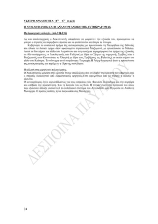 24
ΥΣΤΕΡΗ ΑΡΧΑΙΟΤΗΤΑ (4ος
-6ος
αι μ.Χ)
Ο ΔΙΟΚΛΗΤΙΑΝΟΣ ΚΑΙ Η ΑΝΑΔΙΟΡΓΑΝΩΣΗ ΤΗΣ ΑΥΤΟΚΡΑΤΟΡΙΑΣ
Οι διοικητικές αλλαγές. (σελ.234-236)
Αν και απολυταρχικός ο Διοκλητιανός αποφάσισε να μοιραστεί την εξουσία του, προκειμένου να
μπορεί ο στρατός να παρεμβαίνει άμεσα και να φυλάττονται καλύτερα τα σύνορα.
Κυβέρνησε το ανατολικό τμήμα της αυτοκρατορίας με πρωτεύουσα τη Νικομήδεια της Βιθυνίας
και έδωσε το δυτικό τμήμα στον αφοσιωμένο στρατιωτικό Μαξιμιανό, με πρωτεύουσα το Μιλάνο.
Αυτοί οι δύο πήραν τον τίτλο του Αυγούστου και στη συνέχεια παραχώρησαν ένα τμήμα της εξουσίας
σε δύο συνάρχοντες: ο Διοκλητιανός στο Γαλέριο( με έδρα το Σίρμιο της σημερινής Σερβίας) και ο
Μαξιμιανός στον Κωνστάντιο το Χλωρό ( με έδρα τους Τρεβήρους της Γαλατίας), οι οποίοι πήραν τον
τίτλο του Καίσαρα. Το σύστημα αυτό ονομάστηκε Τετραρχία.Η Ρώμη θεωρητικά ήταν η πρωτεύουσα
της αυτοκρατορίας και παρέμενε η έδρα της συγκλήτου.
Η αλλαγή στη μορφή του πολιτεύματος.
Ο Διοκλητιανός μοίρασε την εξουσία στους υπαλλήλους που ανέλαβαν τη διοίκηση των επαρχιών,ενώ
ο στρατός διοικούνταν από διαφορετικούς αρχηγούς.Έτσι αφαιρέθηκε από το στρατό η πολιτικ΄΄η
εξουσία.
Ο αυτοκράτορας έγινε απροσπέλαστος για τους υπηκόους του .Φορούσε το διάδημα και την πορφύρα
και επέβαλε την προσκύνηση. Και τη λατρεία του ως θεού. Η συγκέντρωση στο πρόσωπό του όλων
των εξουσιών άλλαξε ουσιαστικά το πολιτειακό σύστημα του Αυγούστου από Ηγεμονία σε Απόλυτη
Μοναρχία. Ο πρώτος πολίτης έγινε τώρα απόλυτος Μονάρχης.
 