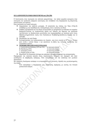 27
Η ΕΛΛΗΝΟΧΡΙΣΤΙΑΝΙΚΗ ΟΙΚΟΥΜΕΝΗ (σελ.256-258)
Ο Ιουστινιανός στην εξωτερική του πολιτική οραματίστηκε την παλιά ρωμαϊκή οικουμένη στην
εσωτερική του οργάνωση εφάρμοσε καινοτομίες που συνέβαλαν στη διαμόρφωση της βυζαντινής
φυσιογνωμίας του κράτους.
Στην εσωτερική του λοιπόν πολιτική:
 Ισχυροποίησε την απόλυτη μοναρχία, .Η καταστολή της στάσης του Νίκα (532μ.Χ)
συνδέθηκε με την πεποίθηση ότι ο αυτοκράτορας είναι ο εκλεκτός του θεού.
 Επέβαλε μία θρησκεία και ένα δόγμα.Αντιμετώπισε με σκληρότητα τα κτάλοιπα των αρχαίων
θρησκειών.Έκλεισε τη νεοπλατωνική σχολή των Αθηνών και δήμευσε την περιουσία
της.Εξόντωσε τις θρησκευτικές μειονότητες και συμπεριφέρθηκε με επιείκεια μόνο στους
Εβραίους.Εκχριστιάνισε λαούς στον Καύκασο,τη Νουβία(σημ.Σουδάν),τη Σαχάρα και το
Δούναβη.
 Οικοδόμησε την αγία Σοφία.
 Συστηματοποίησε την κωδικωποίηση του Δικαίου. ,που έγινε γνωστή το 16ο
αι ως Corpus
juris civilis ( αστικό δίκαιο ) και αποτέλεσε τη βάση της νεότερης νομοθεσίας των
ευρωπαϊκών κρατών.
 ΝΟΜΟΘΕΤΙΚΟ ΕΡΓΟ ΙΟΥΣΤΙΝΙΑΝΟΥ
Α. Ιουστινιάνειος Κώδικας (529 και 534 ) σε λατινική γλώσσα
Β. Πανδέκτης (533) σε λατινική γλώσσα
Γ. Εισηγήσεις (533) σε λατινική γλώσσα
Δ. Νεαρές (μετά το 534) σε ελληνική γλώσσα
 Θεμελίωσε νέο διοικητικό σύστημα και απέτρεψε τον εκφεουδαρχισμό της αυτοκρατορίας.
Παραχώρησε την πολιτική εξουσία στους στρατιωτικούς διοικητές των περιοχών που ήταν
εκτεθειμένοι σε βαρβαρικές επιδρομές. Έτσι αντιμετώπισε και την ανάπτυξη των μεγάλων
ιδιοκτησιών.
Με επιμέρους διατάγματα κατάφερε να αντιμετωπίσει τους δυνατούς, δηλαδή τους μεγαλοκτηματίες
της εποχής.
Έτσι αποτράπηκε η διαμόρφωση μιας κατάστασης παρόμοιας με εκείνης του δυτικού
μεσαιωνικού κόσμου.
 