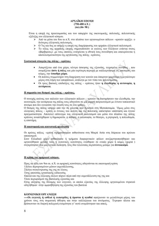 8
ΑΡΧΑΪΚΗ ΕΠΟΧΗ
(750-480 π.Χ )
(σελ.84- 98 )
Είναι η εποχή της προετοιμασίας και των απαρχών της οικονομικής, πολιτικής, πολιτιστικής
εξέλιξης του ελληνικού κόσμου.
 Από τα μέσα του 8ου αι π.Χ. στο πλαίσιο των οργανωμένων πόλεων –κρατών αρχίζει ο
δεύτερος ελληνικός πολιτισμός.
 Ο 7ος και 6ος αι υπήρξε η εποχή της διαμόρφωσης του αρχαίου ελληνικού πολιτισμού.
 Το τέλος της αρχαϊκής εποχής σηματοδοτούν οι αγώνες των Ελλήνων ενάντια στους
«βάρβαρους» ,με τους οποίους ενισχύεται η εθνική τους συνείδηση και επικυρώνεται η
αποτελεσματικότητα της οργάνωσης της πόλης –κράτους.
Συστατικά στοιχεία της πόλης – κράτους
 Απαρτίζεται από ένα χώρο, κέντρο άσκησης της εξουσίας, τειχισμένο συνήθως , που
ονομάζεται άστυ ή πόλις και μία ευρύτερη περιοχή με καλλιεργήσιμη γη ,οικισμούς και
κώμες, την ύπαιθρο χώρα.
 Οι πολίτες συμμετείχαν στη διαχείριση των κοινών και έπαιρναν μικρότερο ή μεγαλύτερο
μέρος στη λήψη των αποφάσεων, ανάλογα με τον τύπο του πολιτεύματος.
 Οι τρεις βασικές επιδιώξεις της πόλης – κράτους ήταν η ελευθερία, η αυτονομία, η
αυτάρκεια.
Η σημασία του θεσμού της πόλης – κράτους.
Ο συνεχής αγώνας των πολιτών των ελληνικών πόλεων – κρατών να διατηρήσουν την ελευθερία, την
αυτονομία, την αυτάρκεια της πόλης τους οδηγούσε σε μία μορφή πατριωτισμού με έντονο τοπικιστικό
πνεύμα που δεν ευνοούσε την ένωσή τους σε ένα κράτος.
Ο θεσμός της πόλης υπήρχε από την 4η χιλιετία προ Χριστού στη Μεσοποταμία. ΄Ομως μόνο στις
ελληνικές πόλεις – κράτη οι έννοιες του πολίτη και της πολιτικής απέκτησαν υπόσταση και έγιναν
πραγματικότητα. Αποτελεί επίτευγμα του ελληνικού πολιτισμού και μέσα στο πλαίσιο της πόλης
κράτους αναπτύχθηκαν η δημοκρατία ,η ποίηση ,η φιλοσοφία, το θέατρο,, η ρητορική, η πολεοδομία,
η επιστήμη.
Η οικονομική και κοινωνική οργάνωση
Οι πρώτες πόλεις –κράτη σχηματίστηκαν πιθανότατα στη Μικρά Ασία στη διάρκεια του πρώτου
αποικισμού.
Στον Ελλαδικό χώρο πιθανότατα ή τμήματα διαφορετικών φύλων ανεξαρτητοποιήθηκαν και
οργανώθηκαν μεταξύ τους ή γειτονικές κοινότητες ενώθηκαν σε ενιαίο χώρο ή κώμες (χωριά )
συγκρότησαν όλα μαζί ενιαία διοίκηση. Στις δύο τελευταίες περιπτώσεις μιλάμε για συνοικισμό.
Η κρίση του ομηρικού κόσμου.
Προς τα τέλη του 9ου αι. π.Χ. οι ομηρικές κοινότητες οδηγούνται σε οικονομική κρίση
1)λόγω περιορισμένων μέσων εκμετάλλευσης,
2)λόγω συγκέντρωσης της γης σε λίγους
3)της απουσίας εργασιακής ειδίκευσης
4)αλλά και της έλλειψης άλλων πόρων πέρα από την εκμετάλλευση της γης και
5)του περιορισμού της βασιλικής εξουσίας και
6)της αύξησης της δύναμης των ευγενών, οι οποίοι εξαιτίας της έλλειψης οργανωμένου στρατού
οδηγήθηκαν στην αμφισβήτηση της εξουσίας του βασιλιά
ΚΟΙΝΩΝΙΚΗ ΟΡΓΑΝΩΣΗ
----Οι ευγενείς ή εσθλοί ή ευπατρίδες ή άριστοι ή αγαθοί αφιέρωναν το μεγαλύτερο μέρος του
χρόνου τους στη σωματική άθληση και στην καλλιέργεια του πνεύματος. ΄Ετρεφαν άλογα και
βρίσκονταν σε διαρκή πολεμική ετοιμότητα γι’ αυτό ονομάστηκαν και ιππείς.
 