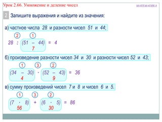 МАТЕМАТИКАУрок 2.66. Умножение и деление чисел
2 Запишите выражения и найдите из значения:
а) частное числа 28 и разности чисел 51 и 44;
б) произведение разности чисел 34 и 30 и разности чисел 52 и 43;
в) сумму произведений чисел 7 и 8 и чисел 6 и 5.
28 : (51 – 44) =
(34 – 30) ∙ (52 – 43) =
(7 ∙ 8) + (6 ∙ 5) =
4
1
7
2
1
4
2
9
36
1
56
2
30
86
3
3
 