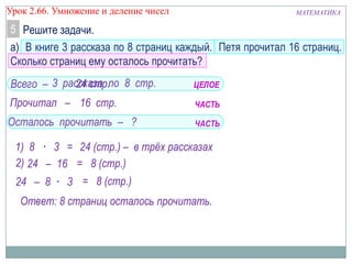 МАТЕМАТИКАУрок 2.66. Умножение и деление чисел
5 Решите задачи.
а) В книге 3 рассказа по 8 страниц каждый. Петя прочитал 16 страниц.
Сколько страниц ему осталось прочитать?
Всего – 3 рассказа по 8 стр.
Прочитал – 16 стр.
Осталось прочитать – ?
1) 8 · 3 = 24 (стр.) – в трёх рассказах
2) 24 – 16 = 8 (стр.)
24 – 8 · 3 = 8 (стр.)
Ответ: 8 страниц осталось прочитать.
ЦЕЛОЕ
ЧАСТЬ
ЧАСТЬ
24 стр.
 