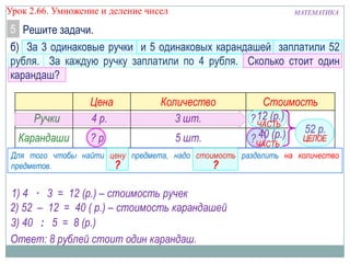 МАТЕМАТИКАУрок 2.66. Умножение и деление чисел
б) За 3 одинаковые ручки и 5 одинаковых карандашей заплатили 52
рубля. За каждую ручку заплатили по 4 рубля. Сколько стоит один
карандаш?
5 Решите задачи.
Цена Количество Стоимость
Ручки
Карандаши
4 р.
? р.
3 шт.
5 шт.
?
?
52 р.ЧАСТЬ
ЦЕЛОЕ
ЧАСТЬ
Для того чтобы найти цену предмета, надо стоимость разделить на количество
предметов. ?
1) 4 · 3 = 12 (р.) – стоимость ручек
12 (р.)
2) 52 – 12 = 40 ( р.) – стоимость карандашей
3) 40 : 5 = 8 (р.)
Ответ: 8 рублей стоит один карандаш.
40 (р.)
?
 