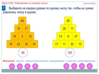 МАТЕМАТИКАУрок 2.66. Умножение и деление чисел
7 Выберите на каждом уровне по одному числу так, чтобы их сумма
равнялась числу в кружке.
19 23 16 14
10 2 12
15 17
45
17 11 22 13
13 9 27
30 11
50
90 100
Внимание! Данное задание выполняется интерактивно в режиме редактирования.
 