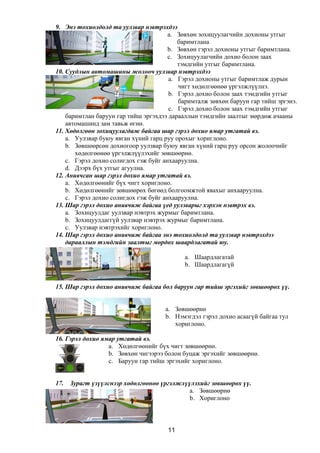 9. Энэ тохиолдолд та уулзвар нэвтрэхдээ
a. Зөвхөн зохицуулагчийн дохионы утгыг
баримтлана
b. Зөвхөн гэрэл дохионы утгыг баримтлана.
c. Зохицуулагчийн дохио болон заах
тэмдгийн утгыг баримтлана.
10. Суудлын автомашины жолооч уулзвар нэвтрэхдээ
a. Гэрэл дохионы утгыг баримтлаж дурын
чигт хөдөлгөөнөө үргэлжлүүлнэ.
b. Гэрэл дохио болон заах тэмдгийн утгыг
баримталж зөвхөн баруун гар тийш эргэнэ.
c. Гэрэл дохио болон заах тэмдгийн утгыг
баримтлан баруун гар тийш эргэхдээ дарааллын тэмдгийн заалтыг мөрдөж ачааны
автомашинд зам тавьж өгнө.
11. Хөдөлгөөн зохицуулагдаж байгаа шар гэрэл дохио ямар утгатай вэ.
a. Уулзвар буюу явган хүний гарц руу орохыг хориглоно.
b. Зөвшөөрсөн дохиогоор уулзвар буюу явган хүний гарц руу орсон жолоочийг
хөдөлгөөнөө үргэлжлүүлэхийг зөвшөөрнө.
c. Гэрэл дохио солигдох гэж буйг анхааруулна.
d. Дээрх бүх утгыг агуулна.
12. Анивчсан шар гэрэл дохио ямар утгатай вэ.
a. Хөдөлгөөнийг бүх чигт хориглоно.
b. Хөдөлгөөнийг зөвшөөрөх бөгөөд болгоомжтой явахыг анхааруулна.
c. Гэрэл дохио солигдох гэж буйг анхааруулна.
13. Шар гэрэл дохио анивчиж байгаа үед уулзварыг хэрхэн нэвтрэх вэ.
a. Зохицуулдаг уулзвар нэвтрэх журмыг баримтлана.
b. Зохицуулдаггүй уулзвар нэвтрэх журмыг баримтлана.
c. Уулзвар нэвтрэхийг хориглоно.
14. Шар гэрэл дохио анивчиж байгаа энэ тохиолдолд та уулзвар нэвтрэхдээ
дарааллын тэмдгийн заалтыг мөрдөх шаардлагатай юу.
a. Шаардлагатай
b. Шаардлагагүй
15. Шар гэрэл дохио анивчиж байгаа бол баруун гар тийш эргэхийг зөвшөөрөх үү.
a. Зөвшөөрнө
b. Нэмэгдэл гэрэл дохио асаагүй байгаа тул
хориглоно.
16. Гэрэл дохио ямар утгатай вэ.
a. Хөдөлгөөнийг бүх чигт зөвшөөрнө.
b. Зөвхөн чигээрээ болон буцаж эргэхийг зөвшөөрнө.
c. Баруун гар тийш эргэхийг хориглоно.
17. Зурагт үзүүлснээр хөдөлгөөнөө үргэлжлүүлэхийг зөвшөөрөх үү.
a. Зөвшөөрнө
b. Хориглоно
11
 