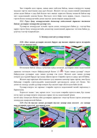 3
Зам тээврийн осол гарсан, замын ажил хийгдэж байгаа, замын нэвтрүүлэх чадвар
муудсан зэргээс шалтгаалан саад үүсч болдог. Жолооч энэ үед хөдөл-гөөний зөвшөөрсөн
дохио ассан байсан ч саад бий болсон чигт явахыг хориглох бөгөөд чөлөөтэй байгаа өөр
чигт хөдөлгөөнийг сонгож болно. Ингэхдээ эгнээ байр эзлэх журам, тэмдэг, тэмдэглэл,
гэрлэн болон зохицуулагчийн дохио заалтыг дагаж мөрдөх шаардлагатай.
12.3. Гэрэл буюу зохицуулагчийн дохиогоор хөдөлгөөний дараалал тогтоож
байгаа уулзварыг зохицуулдаг уулзвар гэнэ.
Уулзвар нь зохицуулдаг эсэхийг гэрлэн дохио, зохицуулагч байна уу гэдгээр биш
харин гэрлэн буюу зохицуулагчийн дохиогоор хөдөлгөөний дарааллыг тогтоож байна уу,
үгүй юу гэдгээр тодорхойлдог.
2. Зохицуулдаггүй уулзвар нэвтрэх
12.8. Адил замын уулзварт жолооч баруун гар талаас ойртон ирсэн тээврийн
хэрэгсэлд зам тавьж өгнө.
Огтлолцож байгаа замууд хучилтын хувьд ялгаагүй, уулзварын өмнө хөдөлгөөний
дараалал тогтоосон тэмдэг байрлуулаагүй болон 1.5 “Адил замын уулзвар” тэмдэг
байрлуулсан уулзварыг адил замын уулзвар гэж үздэг. Жолооч адил замын уулзвар
нэвтрэх үед түүний баруун гар талаас ойртон ирсэн тээврийн хэрэгсэл давуу эрхтэй байна.
Жолооч нар харилцан ойлголцохын тулд машины цонхоор гараа гаргаж, мөн бусад
байдлаар тээврийн хэрэгслүүдийн хөдөлгөөнийг үргэлжлүүлэх дохио өгч болно. Энэ
дохио нь гагцхүү тухайн уулзвар нэвтрэх бүх жолооч нарт ойлгогдсон байх ёстой.
Уулзвар нэвтрэх энэ зарчмыг тээврийн хэрэгсэл хөдөлгөөний чигийг өөрчлөхөд ч
баримтална.
Хэрэв нэг талаас / зам, зорчих хэсэг / хэд хэдэн тээврийн хэрэгсэл явах, бүх талаас
нэгэн зэрэг уулзвар нэвтрэх тохиолдол гарвал энэ нь хөдөлгөөний эрчим
ихтэй замд тооцогдох бөгөөд ийм уулзварын дарааллыг тэмдгээр болон гэрлэн дохиогоор
зохицуулах шаардлагатай байдаг.
12.9. Гол ба туслах замын уулзварт туслах замаар яваа жолооч гол замаар
яваа тээврийн хэрэгсэлд зам тавьж өгнө.
 