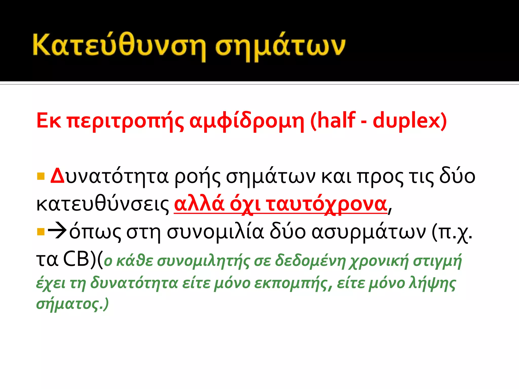 Εκ περιτροπόσ αμφύδρομη (half - duplex)
 Δυνατότητα ροόσ ςημϊτων και προσ τισ δύο
κατευθύνςεισ αλλϊ όχι ταυτόχρονα,
όπωσ ςτη ςυνομιλύα δύο αςυρμϊτων (π.χ.
τα CB)(ο κϊθε ςυνομιλητόσ ςε δεδομϋνη χρονικό ςτιγμό
ϋχει τη δυνατότητα εύτε μόνο εκπομπόσ, εύτε μόνο λόψησ
ςόματοσ.)
 