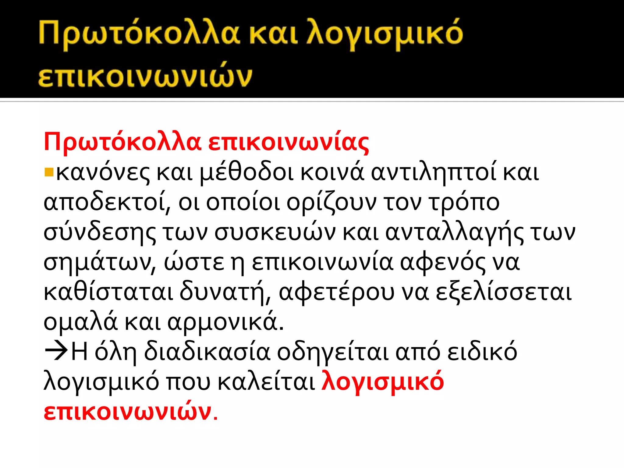 Πρωτόκολλα επικοινωνύασ
κανόνεσ και μϋθοδοι κοινϊ αντιληπτού και
αποδεκτού, οι οπούοι ορύζουν τον τρόπο
ςύνδεςησ των ςυςκευών και ανταλλαγόσ των
ςημϊτων, ώςτε η επικοινωνύα αφενόσ να
καθύςταται δυνατό, αφετϋρου να εξελύςςεται
ομαλϊ και αρμονικϊ.
Η όλη διαδικαςύα οδηγεύται από ειδικό
λογιςμικό που καλεύται λογιςμικό
επικοινωνιών.
 