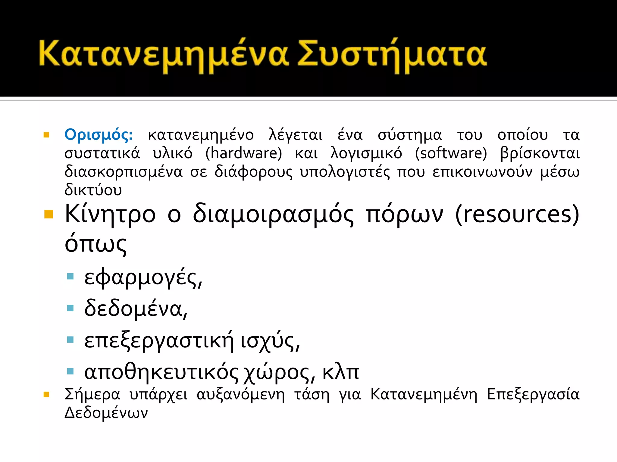  Οριςμόσ: κατανεμημϋνο λϋγεται ϋνα ςύςτημα του οπούου τα
ςυςτατικϊ υλικό (hardware) και λογιςμικό (software) βρύςκονται
διαςκορπιςμϋνα ςε διϊφορουσ υπολογιςτϋσ που επικοινωνούν μϋςω
δικτύου
 Κύνητρο ο διαμοιραςμόσ πόρων (resources)
όπωσ
 εφαρμογϋσ,
 δεδομϋνα,
 επεξεργαςτικό ιςχύσ,
 αποθηκευτικόσ χώροσ, κλπ
 Σόμερα υπϊρχει αυξανόμενη τϊςη για Κατανεμημϋνη Επεξεργαςύα
Δεδομϋνων
 