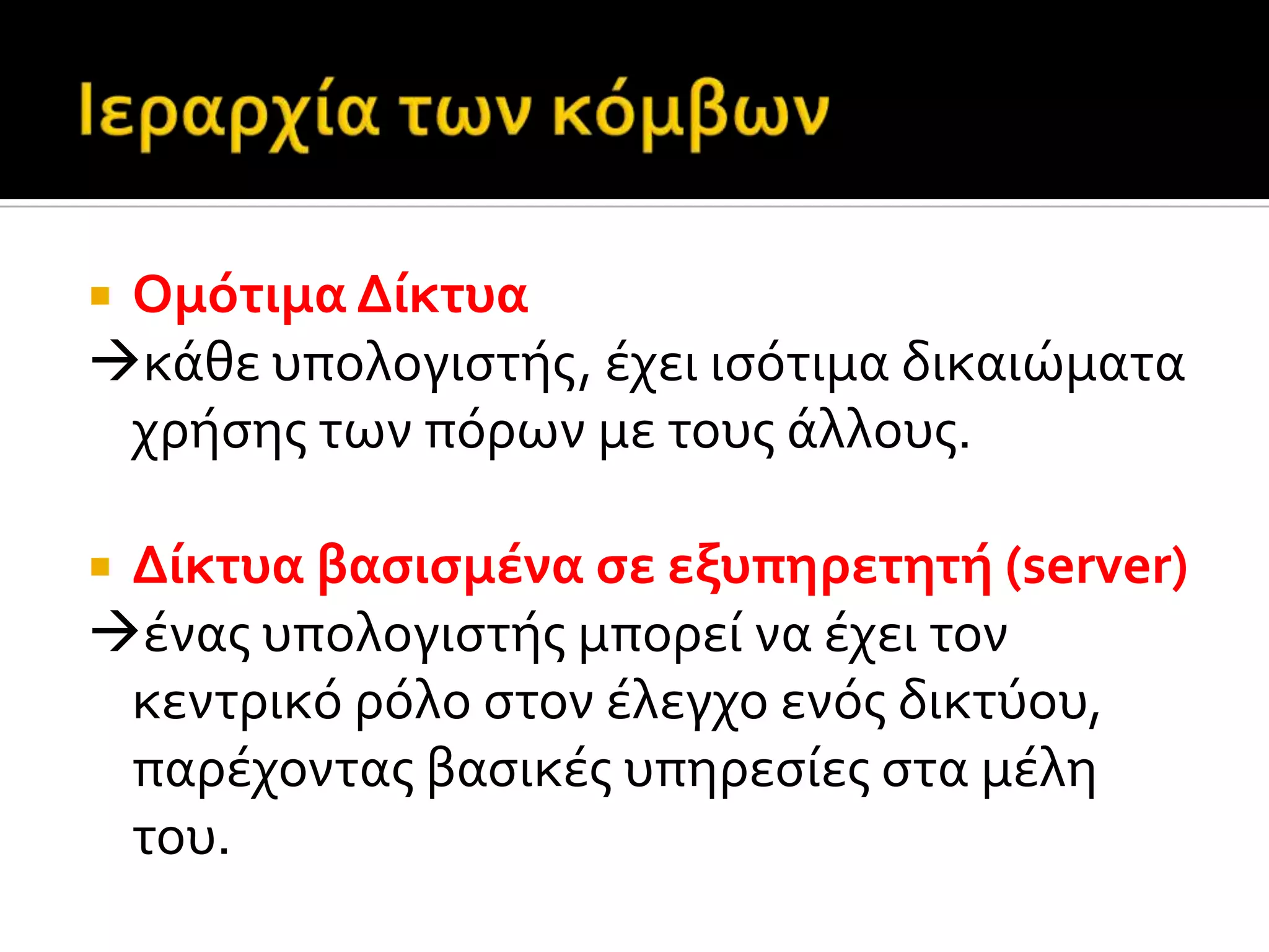  Ομότιμα Δύκτυα
κϊθε υπολογιςτόσ, ϋχει ιςότιμα δικαιώματα
χρόςησ των πόρων με τουσ ϊλλουσ.
 Δύκτυα βαςιςμϋνα ςε εξυπηρετητό (server)
ϋνασ υπολογιςτόσ μπορεύ να ϋχει τον
κεντρικό ρόλο ςτον ϋλεγχο ενόσ δικτύου,
παρϋχοντασ βαςικϋσ υπηρεςύεσ ςτα μϋλη
του.
 