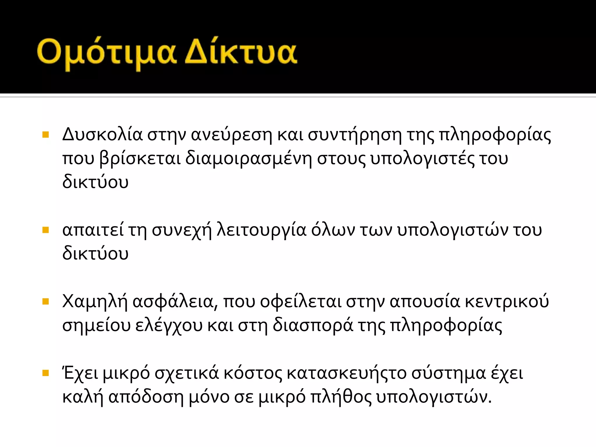  Δυςκολύα ςτην ανεύρεςη και ςυντόρηςη τησ πληροφορύασ
που βρύςκεται διαμοιραςμϋνη ςτουσ υπολογιςτϋσ του
δικτύου
 απαιτεύ τη ςυνεχό λειτουργύα όλων των υπολογιςτών του
δικτύου
 Χαμηλό αςφϊλεια, που οφεύλεται ςτην απουςύα κεντρικού
ςημεύου ελϋγχου και ςτη διαςπορϊ τησ πληροφορύασ
 Έχει μικρό ςχετικϊ κόςτοσ καταςκευόστο ςύςτημα ϋχει
καλό απόδοςη μόνο ςε μικρό πλόθοσ υπολογιςτών.
 