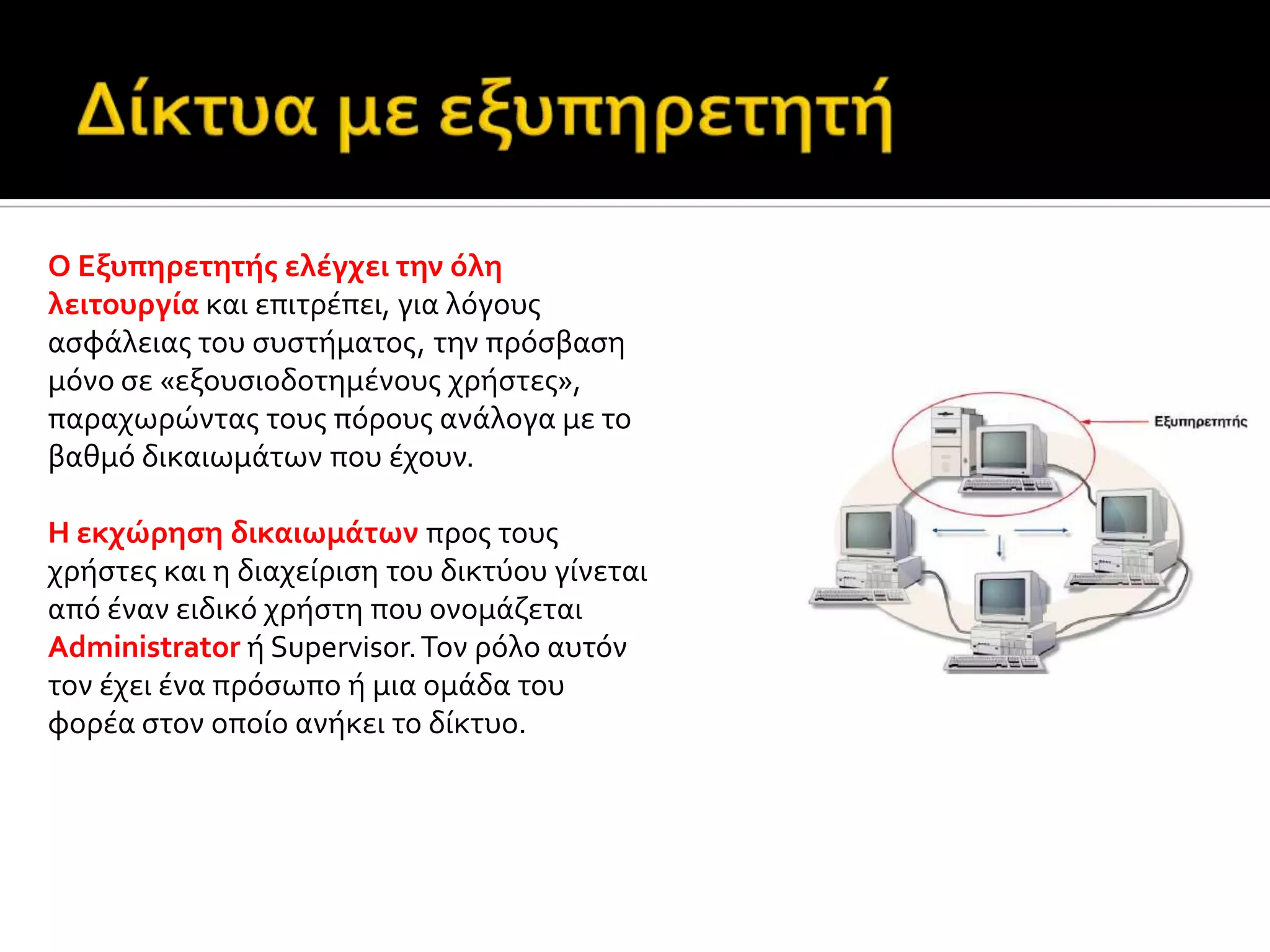 Ο Εξυπηρετητόσ ελϋγχει την όλη
λειτουργύα και επιτρϋπει, για λόγουσ
αςφϊλειασ του ςυςτόματοσ, την πρόςβαςη
μόνο ςε «εξουςιοδοτημϋνουσ χρόςτεσ»,
παραχωρώντασ τουσ πόρουσ ανϊλογα με το
βαθμό δικαιωμϊτων που ϋχουν.
H εκχώρηςη δικαιωμϊτων προσ τουσ
χρόςτεσ και η διαχεύριςη του δικτύου γύνεται
από ϋναν ειδικό χρόςτη που ονομϊζεται
Administrator ό Supervisor.Τον ρόλο αυτόν
τον ϋχει ϋνα πρόςωπο ό μια ομϊδα του
φορϋα ςτον οπούο ανόκει το δύκτυο.
 