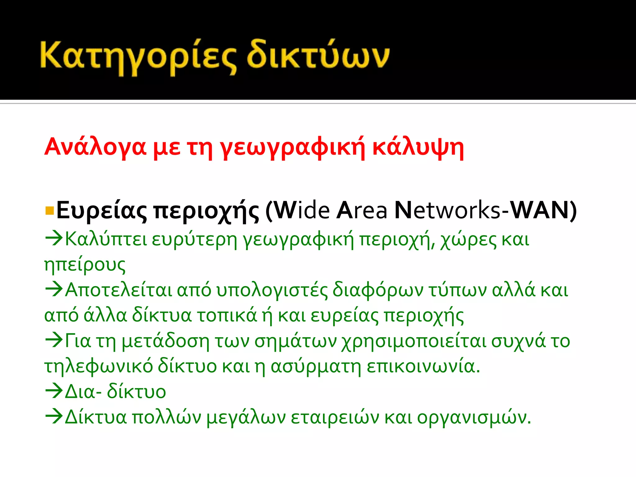 Ανϊλογα με τη γεωγραφικό κϊλυψη
Ευρεύασ περιοχόσ (Wide Area Networks-WAN)
Καλύπτει ευρύτερη γεωγραφικό περιοχό, χώρεσ και
ηπεύρουσ
Αποτελεύται από υπολογιςτϋσ διαφόρων τύπων αλλϊ και
από ϊλλα δύκτυα τοπικϊ ό και ευρεύασ περιοχόσ
Για τη μετϊδοςη των ςημϊτων χρηςιμοποιεύται ςυχνϊ το
τηλεφωνικό δύκτυο και η αςύρματη επικοινωνύα.
Δια- δύκτυο
Δύκτυα πολλών μεγϊλων εταιρειών και οργανιςμών.
 