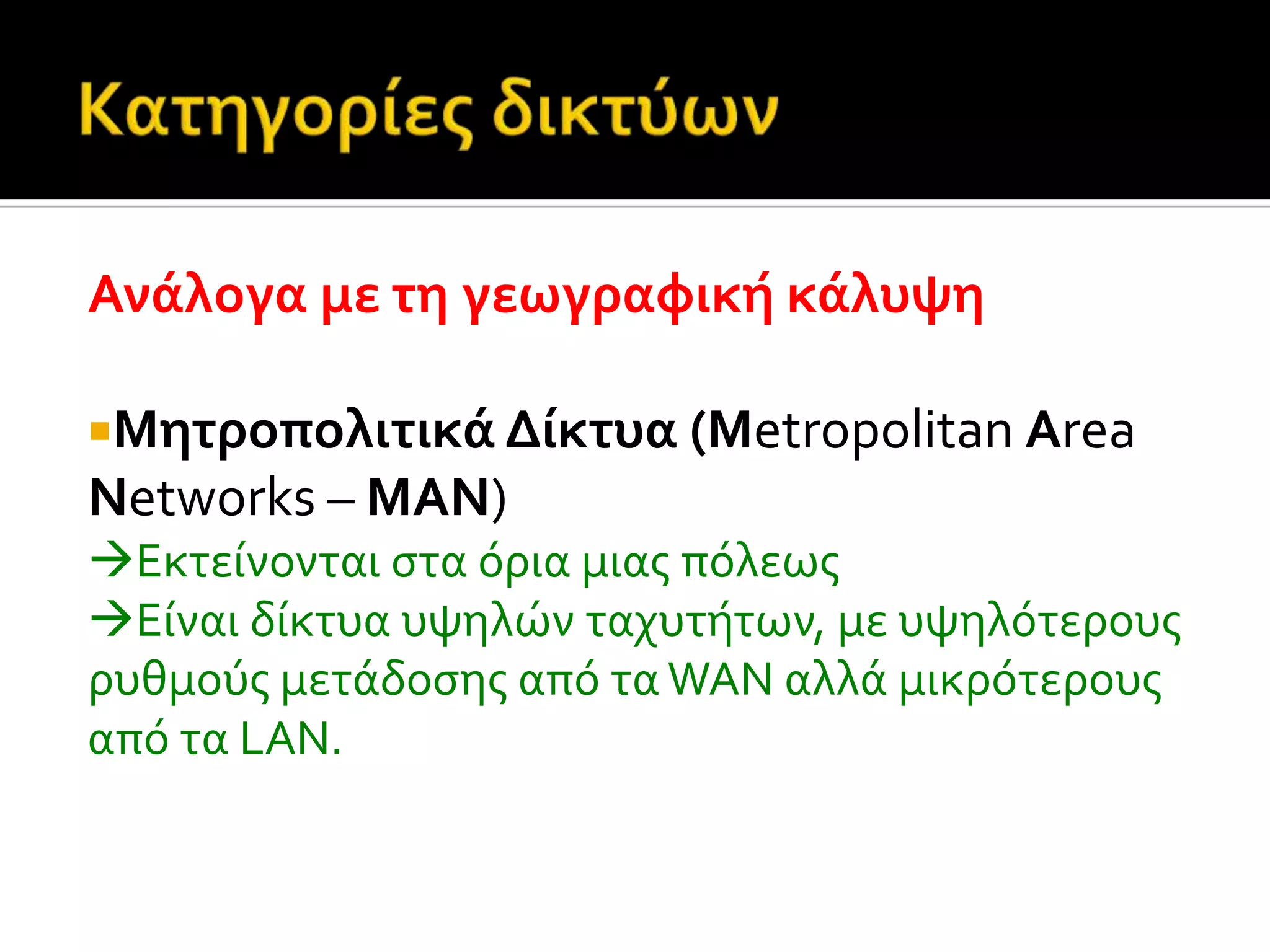 Ανϊλογα με τη γεωγραφικό κϊλυψη
Μητροπολιτικϊ Δύκτυα (Metropolitan Area
Networks – MAN)
Εκτεύνονται ςτα όρια μιασ πόλεωσ
Εύναι δύκτυα υψηλών ταχυτότων, με υψηλότερουσ
ρυθμούσ μετϊδοςησ από τα WAN αλλϊ μικρότερουσ
από τα LAN.
 