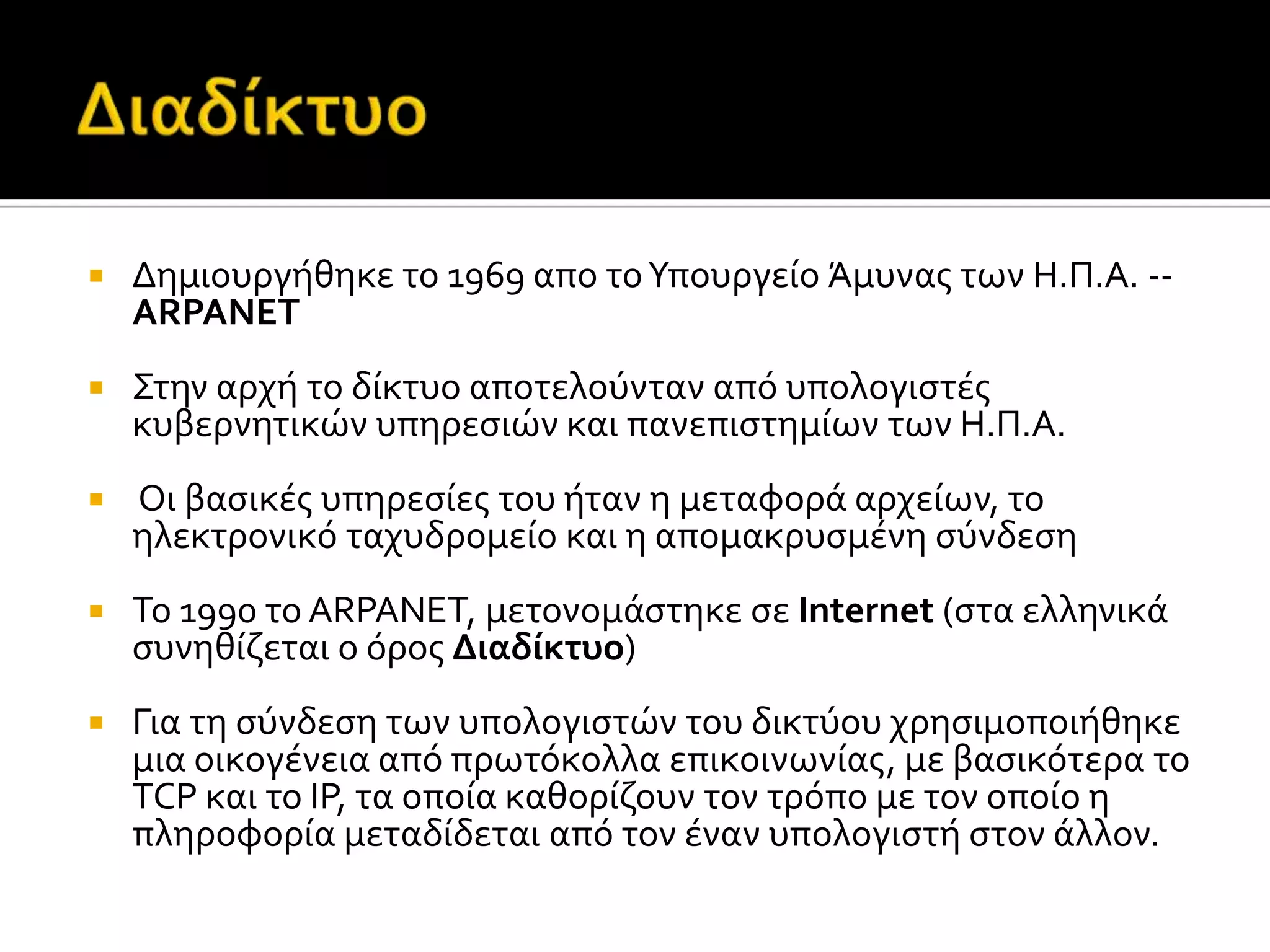  Δημιουργόθηκε το 1969 απο τοΥπουργεύο Άμυνασ των Η.Π.Α. --
ARPANET
 Στην αρχό το δύκτυο αποτελούνταν από υπολογιςτϋσ
κυβερνητικών υπηρεςιών και πανεπιςτημύων των Η.Π.Α.
 Οι βαςικϋσ υπηρεςύεσ του όταν η μεταφορϊ αρχεύων, το
ηλεκτρονικό ταχυδρομεύο και η απομακρυςμϋνη ςύνδεςη
 Το 1990 το ARPANET, μετονομϊςτηκε ςε Internet (ςτα ελληνικϊ
ςυνηθύζεται ο όροσ Διαδύκτυο)
 Για τη ςύνδεςη των υπολογιςτών του δικτύου χρηςιμοποιόθηκε
μια οικογϋνεια από πρωτόκολλα επικοινωνύασ, με βαςικότερα το
TCP και το IP, τα οπούα καθορύζουν τον τρόπο με τον οπούο η
πληροφορύα μεταδύδεται από τον ϋναν υπολογιςτό ςτον ϊλλον.
 
