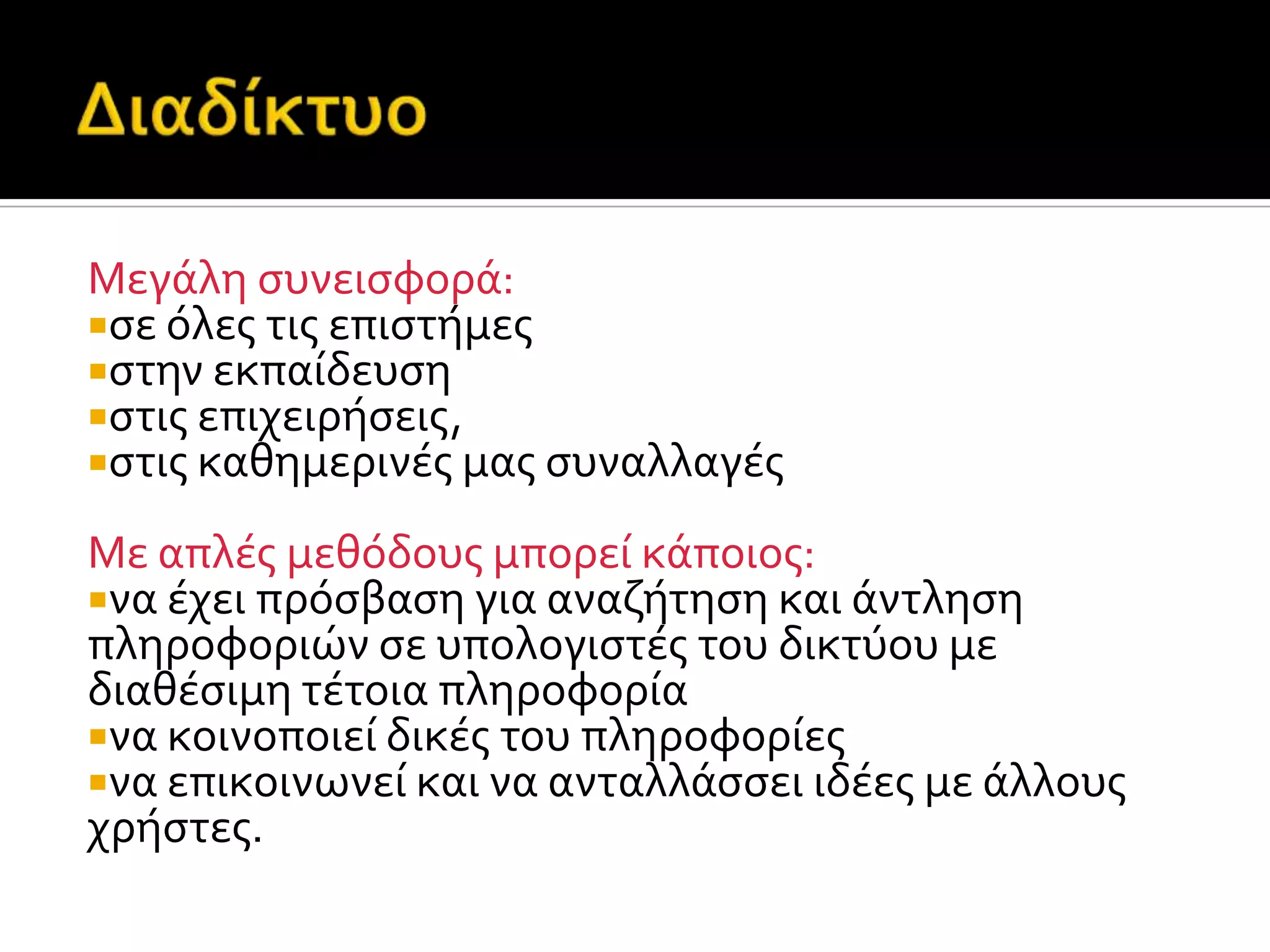 Μεγϊλη ςυνειςφορϊ:
ςε όλεσ τισ επιςτόμεσ
ςτην εκπαύδευςη
ςτισ επιχειρόςεισ,
ςτισ καθημερινϋσ μασ ςυναλλαγϋσ
Με απλϋσ μεθόδουσ μπορεύ κϊποιοσ:
να ϋχει πρόςβαςη για αναζότηςη και ϊντληςη
πληροφοριών ςε υπολογιςτϋσ του δικτύου με
διαθϋςιμη τϋτοια πληροφορύα
να κοινοποιεύ δικϋσ του πληροφορύεσ
να επικοινωνεύ και να ανταλλϊςςει ιδϋεσ με ϊλλουσ
χρόςτεσ.
 