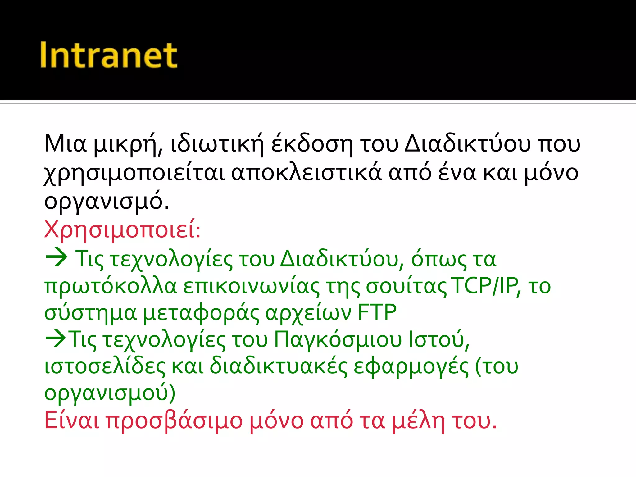 Mια μικρό, ιδιωτικό ϋκδοςη του Διαδικτύου που
χρηςιμοποιεύται αποκλειςτικϊ από ϋνα και μόνο
οργανιςμό.
Xρηςιμοποιεύ:
 Τισ τεχνολογύεσ του Διαδικτύου, όπωσ τα
πρωτόκολλα επικοινωνύασ τησ ςουύτασTCP/IP, το
ςύςτημα μεταφορϊσ αρχεύων FTP
Τισ τεχνολογύεσ του Παγκόςμιου Ιςτού,
ιςτοςελύδεσ και διαδικτυακϋσ εφαρμογϋσ (του
οργανιςμού)
Εύναι προςβϊςιμo μόνο από τα μϋλη του.
 