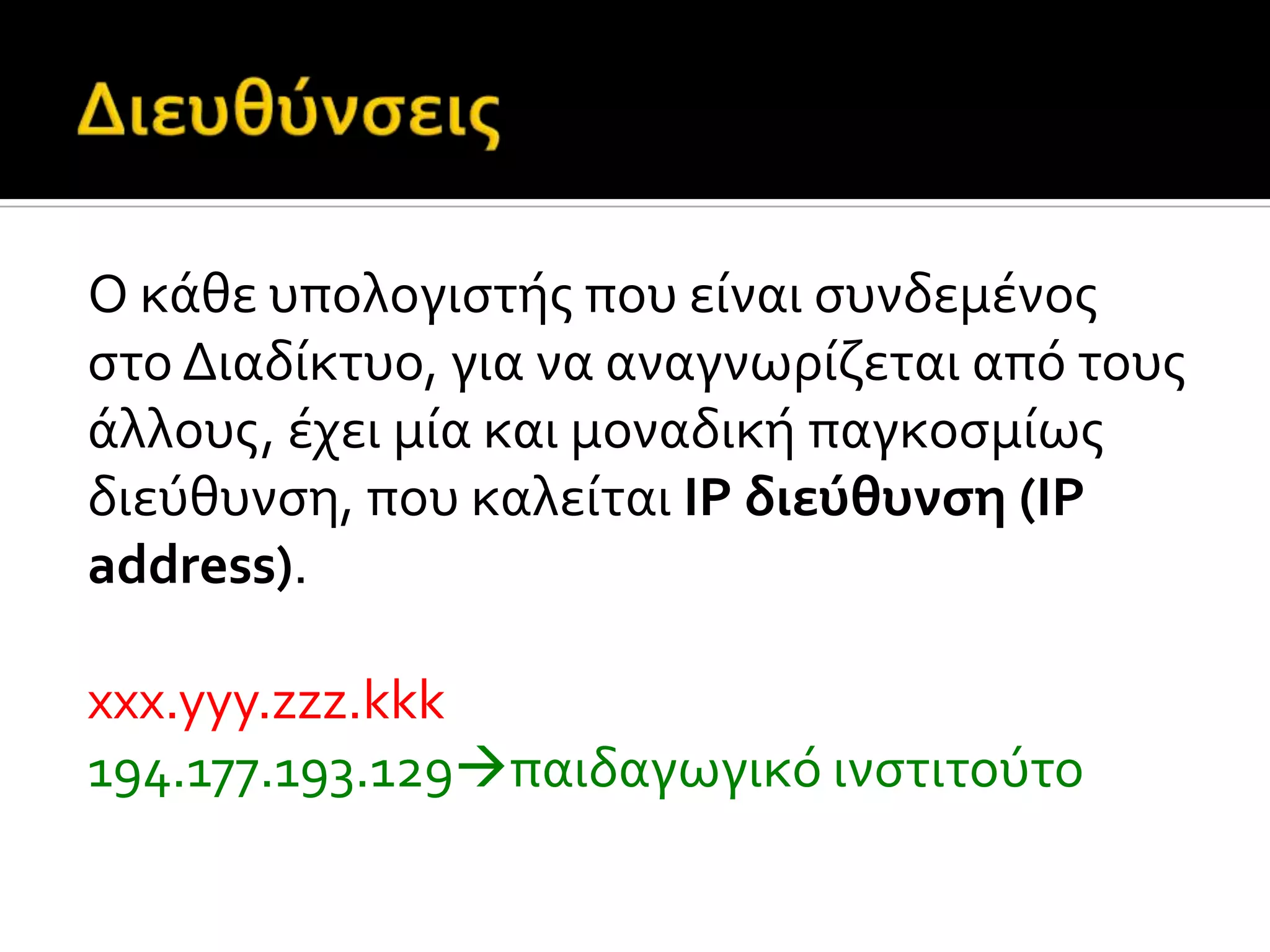 Ο κϊθε υπολογιςτόσ που εύναι ςυνδεμϋνοσ
ςτο Διαδύκτυο, για να αναγνωρύζεται από τουσ
ϊλλουσ, ϋχει μύα και μοναδικό παγκοςμύωσ
διεύθυνςη, που καλεύται IP διεύθυνςη (IP
address).
xxx.yyy.zzz.kkk
194.177.193.129παιδαγωγικό ινςτιτούτο
 