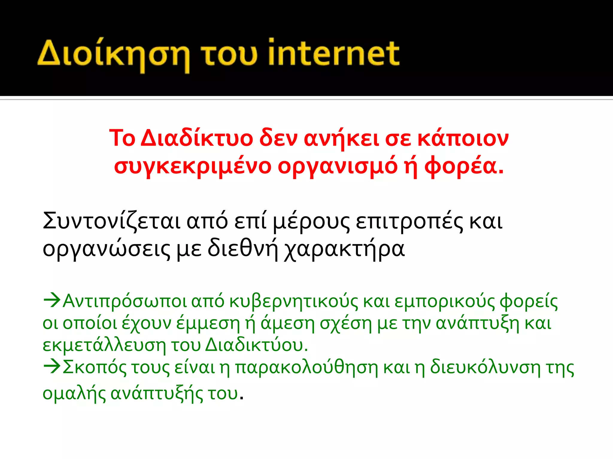 Το Διαδύκτυο δεν ανόκει ςε κϊποιον
ςυγκεκριμϋνο οργανιςμό ό φορϋα.
Συντονύζεται από επύ μϋρουσ επιτροπϋσ και
οργανώςεισ με διεθνό χαρακτόρα
Αντιπρόςωποι από κυβερνητικούσ και εμπορικούσ φορεύσ
οι οπούοι ϋχουν ϋμμεςη ό ϊμεςη ςχϋςη με την ανϊπτυξη και
εκμετϊλλευςη του Διαδικτύου.
Σκοπόσ τουσ εύναι η παρακολούθηςη και η διευκόλυνςη τησ
ομαλόσ ανϊπτυξόσ του.
 