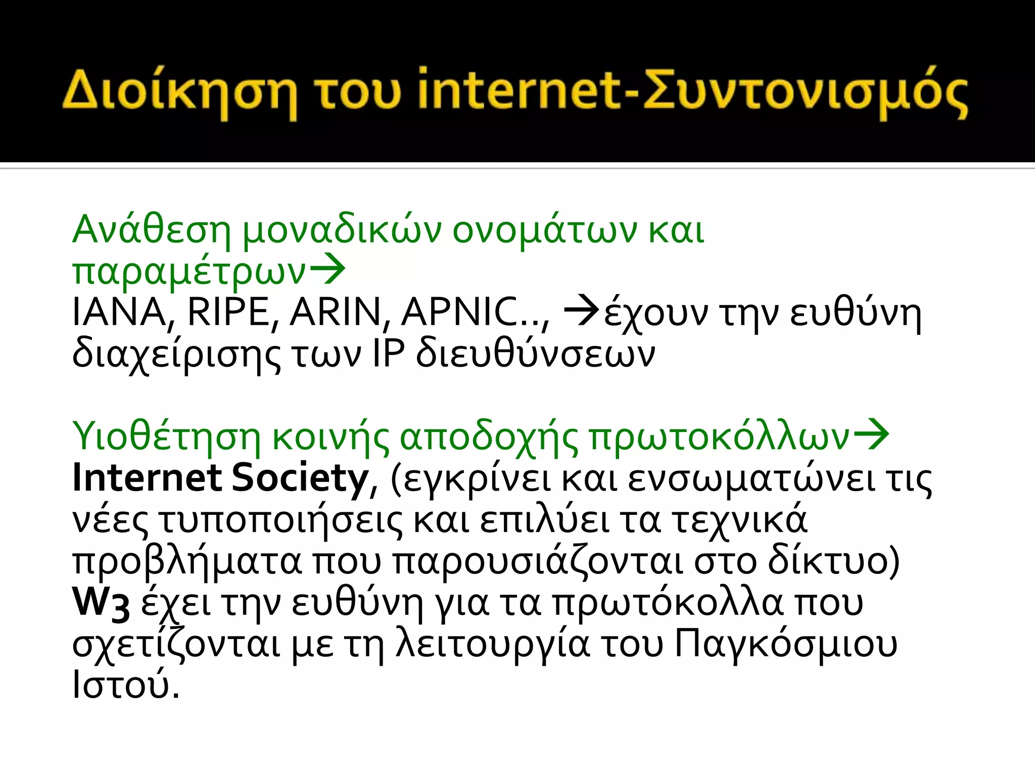 Ανϊθεςη μοναδικών ονομϊτων και
παραμϋτρων
IANA, RIPE, ARIN, APNIC.., ϋχουν την ευθύνη
διαχεύριςησ των IP διευθύνςεων
Υιοθϋτηςη κοινόσ αποδοχόσ πρωτοκόλλων
Internet Society, (εγκρύνει και ενςωματώνει τισ
νϋεσ τυποποιόςεισ και επιλύει τα τεχνικϊ
προβλόματα που παρουςιϊζονται ςτο δύκτυο)
W3 ϋχει την ευθύνη για τα πρωτόκολλα που
ςχετύζονται με τη λειτουργύα του Παγκόςμιου
Ιςτού.
 