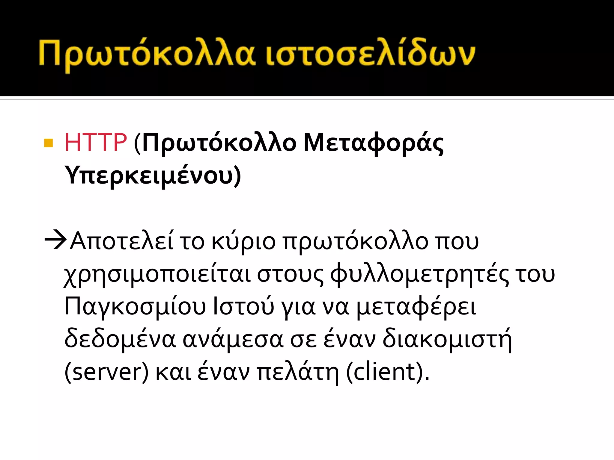 HTTP (Πρωτόκολλο Μεταφορϊσ
Υπερκειμϋνου)
Αποτελεύ το κύριο πρωτόκολλο που
χρηςιμοποιεύται ςτουσ φυλλομετρητϋσ του
Παγκοςμύου Ιςτού για να μεταφϋρει
δεδομϋνα ανϊμεςα ςε ϋναν διακομιςτό
(server) και ϋναν πελϊτη (client).
 