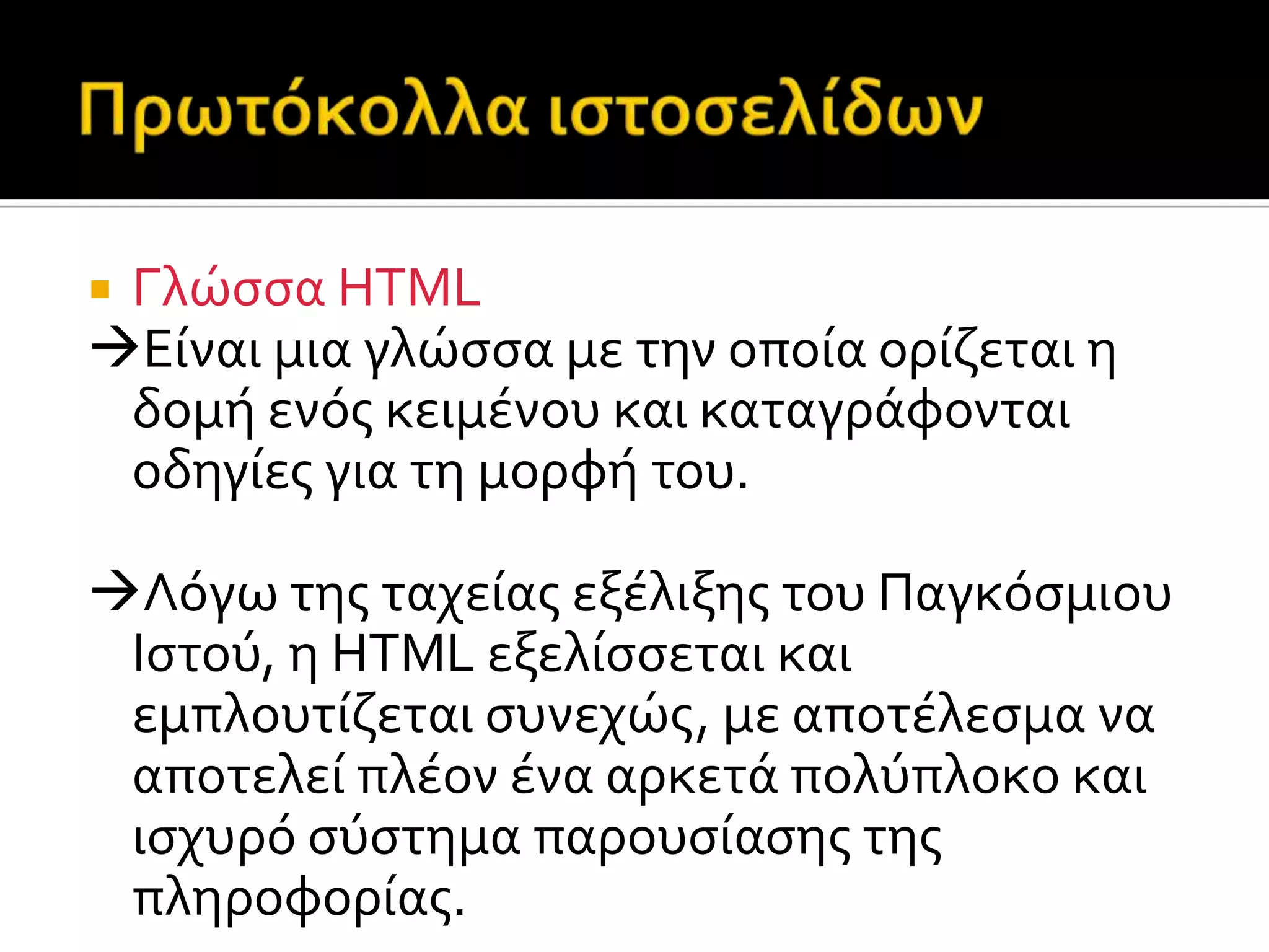  Γλώςςα HTML
Eύναι μια γλώςςα με την οπούα ορύζεται η
δομό ενόσ κειμϋνου και καταγρϊφονται
οδηγύεσ για τη μορφό του.
Λόγω τησ ταχεύασ εξϋλιξησ του Παγκόςμιου
Ιςτού, η HTML εξελύςςεται και
εμπλουτύζεται ςυνεχώσ, με αποτϋλεςμα να
αποτελεύ πλϋον ϋνα αρκετϊ πολύπλοκο και
ιςχυρό ςύςτημα παρουςύαςησ τησ
πληροφορύασ.
 