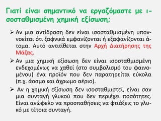 Γηαηί είκαη ζεμακηηθό κα ενγαδόμαζηε με η-
ζμζηαζμηζμέκε πεμηθή ελίζωζε;
 Αν μια αντίδραςθ δεν είναι ιςοςτακμιςμζνθ υπον-
νοείται ότι ξαφνικά εμφανίηονται ι εξαφανίηονται ά-
τομα. Αυτό αντιτίκεται ςτθν Αρχι Διατιρθςθσ τθσ
Μάηασ.
 Αν μια χθμικι εξίςωςθ δεν είναι ιςοςτακμιςμζνθ
ενδεχομζνωσ να χακεί (ςτο ςυμβολιςμό του φαινο-
μζνου) ζνα προϊόν που δεν παρατθρείται εφκολα
(π.χ. άοςμο και άχρωμο αζριο).
 Αν θ χθμικι εξίςωςθ δεν ιςοςτακμιςτεί, είναι ςαν
μια ςυνταγι γλυκοφ που δεν περιζχει ποςότθτεσ.
Είναι ανώφελο να προςπακιςεισ να φτιάξεισ το γλυ-
κό με τζτοια ςυνταγι.
 