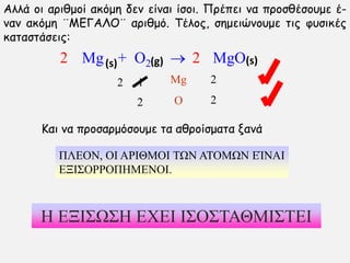 Mg + O2  MgO
Mg
O
1
2
2
2
2
Αιιά μη ανηζμμί αθυμε δεκ είκαη ίζμη. Πνέπεη κα πνμζζέζμομε έ-
κακ αθυμε ¨ΜΓΓΑΛΟ¨ ανηζμυ. Σέιμξ, ζεμεηχκμομε ηηξ θοζηθέξ
θαηαζηάζεηξ:
2
Καη κα πνμζανμυζμομε ηα αζνμίζμαηα λακά
ΠΛΕΟΝ, ΟΙ ΑΡΙΘΜΟΙ ΣΩΝ ΑΣΟΜΩΝ ΕΊΝΑΙ
ΕΞΙ΢ΟΡΡΟΠΗΜΕΝΟΙ.
Η ΕΞΙ΢Ω΢Η ΕΧΕΙ Ι΢Ο΢ΣΑΘΜΙ΢ΣΕΙ
2
(s)(s) (g)
 