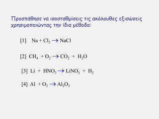 Πνμζπάζεζε κα ηζμζηαζμίζεηξ ηηξ αθυιμοζεξ εληζχζεηξ
πνεζημμπμηχκηαξ ηεκ ίδηα μέζμδμ:
[1] Na + Cl2  NaCl
[2] CH4 + O2  CO2 + H2O
[4] Al + O2 Al2O3
[3] Li + HNO3  LiNO3 + H2
 