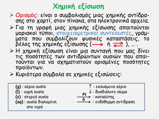 Χεμηθή ελίζωζε
 Ονηζμυξ: είκαη μ ζομβμιηζμυξ μηαξ πεμηθήξ ακηίδνα-
ζεξ ζημ πανηί, ζημκ πίκαθα, ζηα ειεθηνμκηθά ανπεία.
 Γηα ηε γναθή μηαξ πεμηθήξ ελίζςζεξ απαηημφκηαη
μμνηαθμί ηφπμη, ζημηπεημμεηνηθμί ζοκηειεζηέξ, γνάμ-
μαηα πμο ζομβμιίδμοκ θοζηθέξ θαηαζηάζεηξ, ημ
βέιμξ ηεξ πεμηθήξ ελίζςζεξ ( ή ), … .
 H πεμηθή ελίζςζε είκαη μηα ζοκηαγή πμο μαξ δίκεη
ηηξ πμζυηεηεξ ηςκ ακηηδνχκηςκ μοζηχκ πμο απαη-
ημφκηαη γηα κα ζπεμαηηζημφκ μνηζμέκεξ πμζυηεηεξ
πνμσυκηςκ.
 Κονηυηενα ζφμβμια ζε πεμηθέξ εληζχζεηξ:
(g) : αένηα μοζία  : εθιουμεκμ αένημ
(l) : ογνή μοζία  : δοζδηάιοημ ζχμα
(s) : ζηενεά μοζία : θαηαιφηεξ
(aq) : μοζία δηαιομέκε : εκδυζενμε ακηίδναζε
ζημ κενυ
Pt
Δ
 