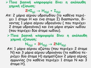  Πμηα βαζηθή πιενμθμνία δίκεη ε αθόιμοζε
πεμηθή ελίζωζε;
2HI(g)  H2(g) + I2(g)
Απ: 2 μυνηα αένημο οδνμσςδίμο (ημ θαζέκα πενηέ-
πεη 1 άημμμ Η θαη έκα άημμμ Ι) δηαζπχκηαη, δί-
κμκηαξ 1 μυνημ αένημο οδνμγυκμο ( πμο πενηέπεη
2 άημμα οδνμγυκμο) θαη έκα μυνημ αημχκ ηςδίμο
(πμο πενηέπεη δφμ άημμα ηςδίμο).
 Πμηα βαζηθή πιενμθμνία δίκεη ε αθόιμοζε
πεμηθή ελίζωζε;
Ν2(g) + 3Η2(g)  2ΝH3(g)
Απ: 1 μυνηo αένημο αδχημο (πμο πενηέπεη 2 άημμα
Ν) θαη 3 μυνηα αένημο οδνμγυκμο (ημ θαζέκα πε-
νηέπεη δφμ άημμα Η) ζπεμαηίδμοκ 2 μυνηα αένηαξ
αμμςκίαξ (ημ θαζέκα πενηέπεη 1 άημμμ Ν θαη 3
άημμα Η).
 