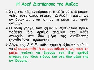 Η Ανπή Δηαηήνεζεξ ηεξ Μάδαξ
« ΢ηηξ πεμηθέξ ακηηδνάζεηξ, ε μάδα μφηε δεμημον-
γείηαη μφηε θαηαζηνέθεηαη. Δειαδή, ε μάδα ηςκ
ακηηδνχκηςκ είκαη ίζε με ηε μάδα ηςκ πνμσ-
υκηςκ.»
 Η μνζή γναθή ηςκ πεμηθχκ εληζχζεςκ πνμτ-
πμζέηεη ίδημ ανηζμυ αηυμςκ απυ θάζε
ζημηπείμ, ζηα δφμ μένε ηεξ ακηίδναζεξ
(ακηηδνχκηα – πνμσυκηα).
 Λυγς ηεξ Α.Δ.Μ. θάζε πεμηθή ελίζςζε πνέπεη
κα εληζμννμπεζεί ή κα ηζμζηαζμηζηεί ςξ πνμξ ηε
μάδα: πνέπεη κα έπμομε ημκ ίδημ ανηζμό
αηόμωκ ημο ίδημο είδμοξ θαη ζηα δύμ μένε ηεξ
ακηίδναζεξ.
 