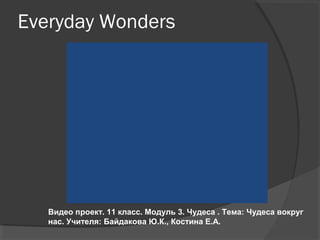 Everyday Wonders
Видео проект. 11 класс.
Модуль 3. Чудеса . Тема: Чудеса вокруг нас.
Учителя: Байдакова Ю.К., Костина Е.А.
 