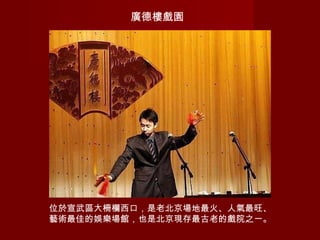 廣德樓戲園
位於宣武區大柵欄西口，是老北京場地最火、人氣最旺、
藝術最佳的娛樂場館，也是北京現存最古老的戲院之一。
 