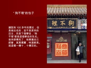 “ 狗不理”的包子
據說有 100 多年的歷史，但
是做出名的，並不是原來的
店主，而是下個學徒，“狗
不理”便是這個學徒的乳名。
後來師傅死了，他單獨自己
經營，貨真價實，味道鮮美。
就這樣一傳十，十傳百的。
 