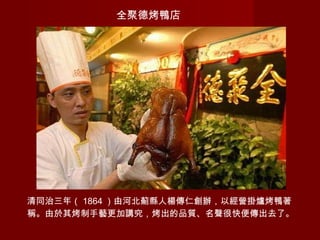 全聚德烤鴨店
清同治三年（ 1864 ）由河北薊縣人楊傳仁創辦，以經營掛爐烤鴨著
稱。由於其烤制手藝更加講究，烤出的品質、名聲很快便傳出去了。
 