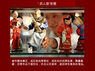 “ 泥人張”彩塑
創作題材廣泛，或反映民間習俗，或取材於民間故事、舞臺戲
劇，所塑作品不僅形似，而且以形寫神，達到神形兼具的境地。
 