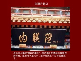 內聯升鞋店
老北京人講究“腳踩內聯升”—穿內聯升用傳統工藝製作
的布鞋。這家老字型大小，至今有將近 150 年的歷史
了。
 