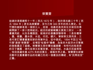 榮寶齋
始建於清朝康熙十一年（西元 1672 年），後於清光緒二十年（西
元 1894 年）更名為榮寶齋，至今已有 300 多年的悠久歷史。松
竹齋的創辦者是一個浙江人，姓張，他最初是用其在京做官的俸
銀開辦了一家小型南紙店。紙店的經營範圍主要是三部分：一是
書畫用紙，以及各種扇面、裝裱好的喜壽屏聯等等；二是各種筆
、墨、硯臺、墨水匣、水盂、印泥、鎮尺、筆架等文房用具；三
是代客訂購書畫篆刻家的商業作品，從中提成。 1894 年設立“松
竹齋”連號“榮寶齋”，並增設“帖套作”機構，為後來木版浮水印事業
的發展奠定了基礎。榮寶齋文房珍寶收藏頗豐：有明代的程君房
的百子圖墨，清代金漆五彩毫宮筆、宮廷用紙、水晶印泥盒等等
，特別是藏有重 4275 克的田黃石，堪稱世界之最。榮寶齋在經營
活動中注重書畫珍品的收藏已形成一個優良的傳統，有“民間故宮”
之譽。
 
