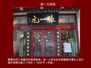 張一元茶莊
緊鄰於同仁堂藥店的東面路南。張一元茶莊由安徽歙縣定潭村人張文
卿於清朝光緒三十四年（ 1908 年）所建 。
 