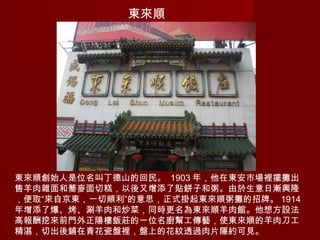 東來順
東來順創始人是位名叫丁德山的回民。 1903 年，他在東安市場裡擺攤出
售羊肉雜面和蕎麥面切糕，以後又增添了貼餅子和粥。由於生意日漸興隆
，便取“來自京東，一切順利”的意思，正式掛起東來順粥攤的招牌。 1914
年增添了爆、烤、涮羊肉和炒菜，同時更名為東來順羊肉館。他想方設法
高報酬挖來前門外正陽樓飯莊的一位名廚幫工傳藝，使東來順的羊肉刀工
精湛，切出後鋪在青花瓷盤裡，盤上的花紋透過肉片隱約可見。
 