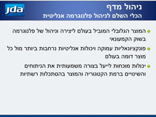 ‫של‬ ‫וניהול‬ ‫ליצירה‬ ‫בעולם‬ ‫המוביל‬ ‫הגלובלי‬ ‫המוצר‬‫פלנוגרמה‬
‫הקמעונאי‬ ‫בשוק‬
‫כל‬ ‫מול‬ ‫ביותר‬ ‫נרחבות‬ ‫אנליטיות‬ ‫ויכולות‬ ‫עמוקה‬ ‫פונקציונאליות‬
‫בעולם‬ ‫דומה‬ ‫מוצר‬
‫הניתוחים‬ ‫את‬ ‫משמעותית‬ ‫בצורה‬ ‫לייעל‬ ‫מוכחות‬ ‫יכולות‬
‫רשתיות‬ ‫בהסתכלות‬ ‫והמוצר‬ ‫הקטגוריה‬ ‫ברמת‬ ‫והשינויים‬
‫מדף‬ ‫ניהול‬
‫לניהול‬ ‫השלם‬ ‫הכלי‬‫פלנוגרמה‬‫אנליטית‬
 