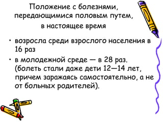 Положение с болезнями,
передающимися половым путем,
в настоящее время
• возросла среди взрослого населения в
16 раз
• в молодежной среде — в 28 раз.
(болеть стали даже дети 12—14 лет,
причем заражаясь самостоятельно, а не
от больных родителей).
 