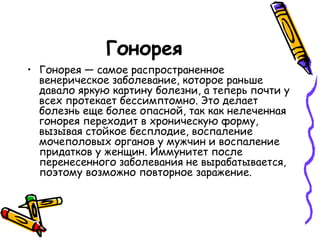 Гонорея
• Гонорея — самое распространенное
венерическое заболевание, которое раньше
давало яркую картину болезни, а теперь почти у
всех протекает бессимптомно. Это делает
болезнь еще более опасной, так как нелеченная
гонорея переходит в хроническую форму,
вызывая стойкое бесплодие, воспаление
мочеполовых органов у мужчин и воспаление
придатков у женщин. Иммунитет после
перенесенного заболевания не вырабатывается,
поэтому возможно повторное заражение.
 