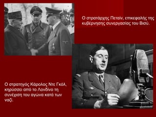 Ο στρατηγός Κάρολος Ντε Γκόλ,
κηρύσσει από το Λονδίνο τη
συνέχιση του αγώνα κατά των
ναζί.
Ο στρατάρχης Πεταίν, επικεφαλής της
κυβέρνησης συνεργασίας του Βισύ.
 