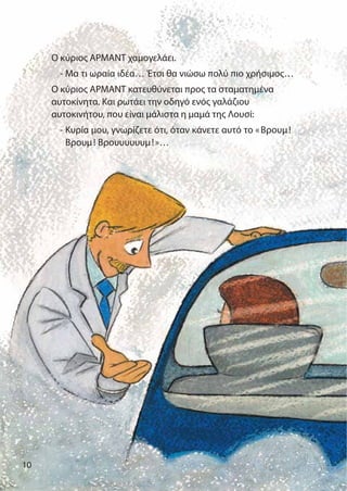 10
Ο κύριος ΑΡΜΑΝΤ χαμογελάει.
- Μα τι ωραία ιδέα… Έτσι θα νιώσω πολύ πιο χρήσιμος…
Ο κύριος ΑΡΜΑΝΤ κατευθύνεται προς τα σταματημένα
αυτοκίνητα. Και ρωτάει την οδηγό ενός γαλάζιου
αυτοκινήτου, που είναι μάλιστα η μαμά της Λουσί:
- Κυρία μου, γνωρίζετε ότι, όταν κάνετε αυτό το «Βρουμ!
Βρουμ! Βρουυυυυυμ!»…
 