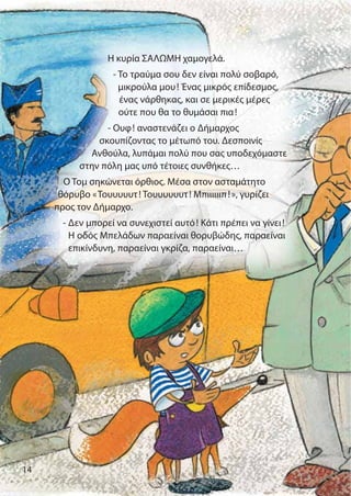 14
Η κυρία ΣΑΛΩΜΗ χαμογελά.
- Το τραύμα σου δεν είναι πολύ σοβαρό,
μικρούλα μου! Ένας μικρός επίδεσμος,
ένας νάρθηκας, και σε μερικές μέρες
ούτε που θα το θυμάσαι πια!
- Ουφ! αναστενάζει ο Δήμαρχος
σκουπίζοντας το μέτωπό του. Δεσποινίς
Ανθούλα, λυπάμαι πολύ που σας υποδεχόμαστε
στην πόλη μας υπό τέτοιες συνθήκες…
Ο Τομ σηκώνεται όρθιος. Μέσα στον ασταμάτητο
θόρυβο «Τουυυυυτ! Τουυυυυυτ! Μπιιιιιιπ!», γυρίζει
προς τον Δήμαρχο.
- Δεν μπορεί να συνεχιστεί αυτό! Κάτι πρέπει να γίνει!
Η οδός Μπελάδων παραείναι θορυβώδης, παραείναι
επικίνδυνη, παραείναι γκρίζα, παραείναι…
 