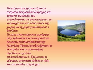 Τα επόμενα 20 χρόνια πέρασαν
ανάμεσα σε εμφύλιες διαμάχες, και
το 997 οι αντίπαλοι του
αναγκάστηκαν να αναγνωρίσουν τη
κυριαρχία του στο νότιο μέρος της
χώρας και η χώρα χωρίστηκε σε 2
βασίλεια.
Το 1013 αναγνωρίστηκε μονάρχης
όλης Ιρλανδίας και οι ιστορικοί τον
θεωρούν το πρώτο βασιλιά της
Ιρλανδίας.Τότε ανοικοδομήθηκαν οι
εκκλησίες και τα μοναστήρια,
ιδρύθηκαν σχολεία,
επισκευάστηκαν οι δρόμοι και οι
γέφυρες, αποκαταστάθηκε η τάξη
και κατεστάλη το έγκλημα.
 