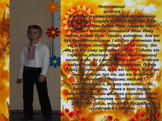 НезвичайнийНезвичайний
хлопчикхлопчик
В одному тихому селі, серед мальовничоїВ одному тихому селі, серед мальовничої
української природи жив був хлопчик. Сімяукраїнської природи жив був хлопчик. Сімя
його була дуже будна. Рано померли йогойого була дуже будна. Рано померли його
батьки і хлопчик залишився один. Йомубатьки і хлопчик залишився один. Йому
навіть нікому було і сльози витерти. Але віннавіть нікому було і сльози витерти. Але він
був дуже допитливим. І одного сонячного днябув дуже допитливим. І одного сонячного дня
він вирішив піти мандрувати по світу. Отвін вирішив піти мандрувати по світу. От
іде він, іде йому зустрівся дідусь. Сидить вініде він, іде йому зустрівся дідусь. Сидить він
і просить хлопчика: “Набери мені з криниціі просить хлопчика: “Набери мені з криниці
чистої води, бо у мене немає сили”. Хлопчикчистої води, бо у мене немає сили”. Хлопчик
набрав водиці, напоїв старенького. Потімнабрав водиці, напоїв старенького. Потім
дідусь спитав його, куди він прямує. Хлопчикдідусь спитав його, куди він прямує. Хлопчик
йому розповів про те, що він хоче світйому розповів про те, що він хоче світ
побачити, з добрими людьмипобачити, з добрими людьми
поспілкуватися, розуму навчитись, бопоспілкуватися, розуму навчитись, бо
батьки померли, і нема в кого порадибатьки померли, і нема в кого поради
запитати. Багато цікавого розповів дідусьзапитати. Багато цікавого розповів дідусь
хлопчикові. Подякував хлопчик і пішов далі.хлопчикові. Подякував хлопчик і пішов далі.
Довго він ходив, милувався природою,Довго він ходив, милувався природою,
зустрічався з людьми.зустрічався з людьми.
 